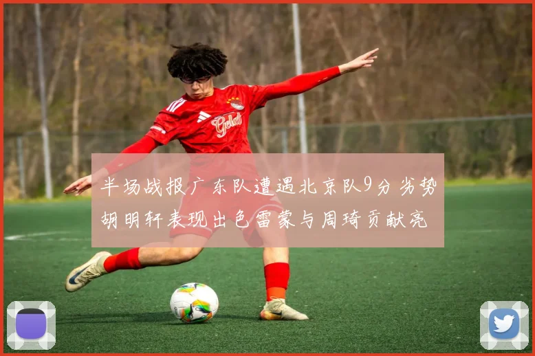 半场战报广东队遭遇北京队9分劣势胡明轩表现出色雷蒙与周琦贡献亮眼数据