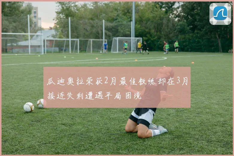 瓜迪奥拉荣获2月最佳教练却在3月接连失利遭遇平局困境