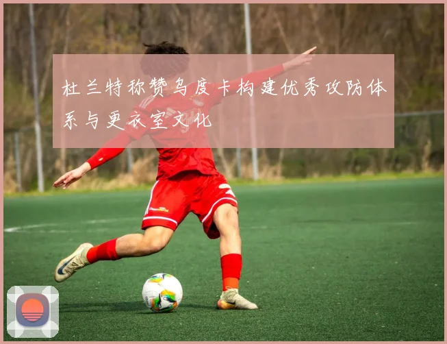 杜兰特称赞乌度卡构建优秀攻防体系与更衣室文化