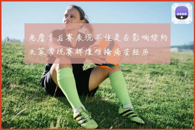 老詹季后赛表现不佳是否影响续约决策常规赛辉煌难掩痛苦经历