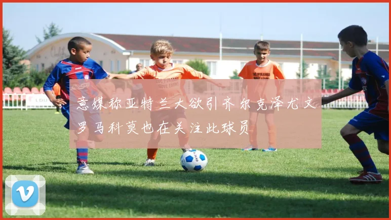 意媒称亚特兰大欲引齐尔克泽尤文罗马科莫也在关注此球员