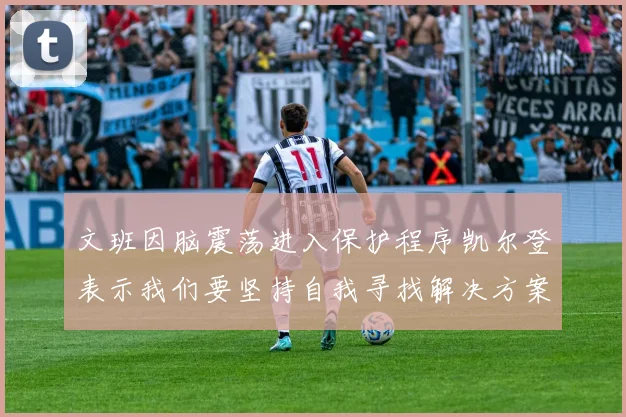 文班因脑震荡进入保护程序凯尔登表示我们要坚持自我寻找解决方案