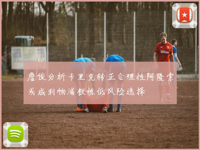 詹俊分析卡里克转正合理性阿隆索或成利物浦教练低风险选择
