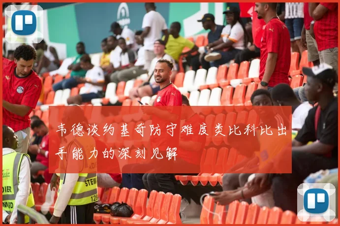 韦德谈约基奇防守难度类比科比出手能力的深刻见解