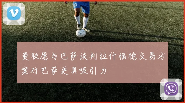 曼联愿与巴萨谈判拉什福德交易方案对巴萨更具吸引力