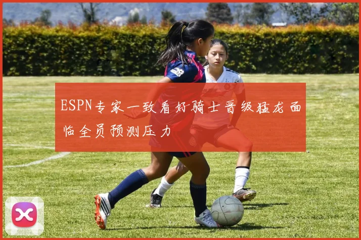 ESPN专家一致看好骑士晋级猛龙面临全员预测压力