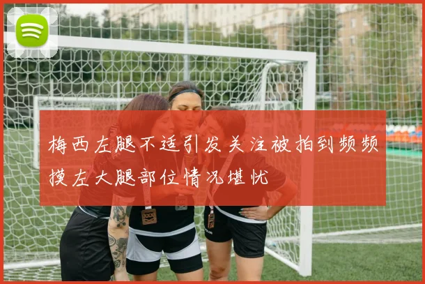 梅西左腿不适引发关注被拍到频频摸左大腿部位情况堪忧