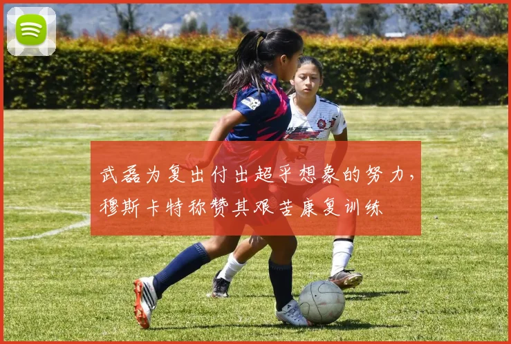 武磊为复出付出超乎想象的努力，穆斯卡特称赞其艰苦康复训练