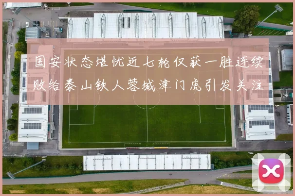 国安状态堪忧近七轮仅获一胜连续败给泰山铁人蓉城津门虎引发关注