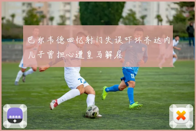 巴尔韦德回忆射门失误吓坏齐达内儿子曾担心遭皇马解雇