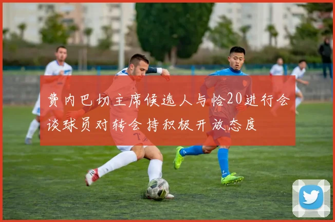 费内巴切主席候选人与恰20进行会谈球员对转会持积极开放态度