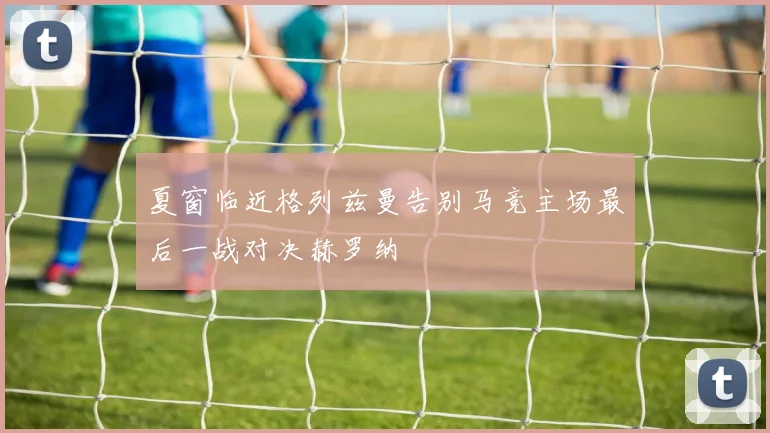 夏窗临近格列兹曼告别马竞主场最后一战对决赫罗纳