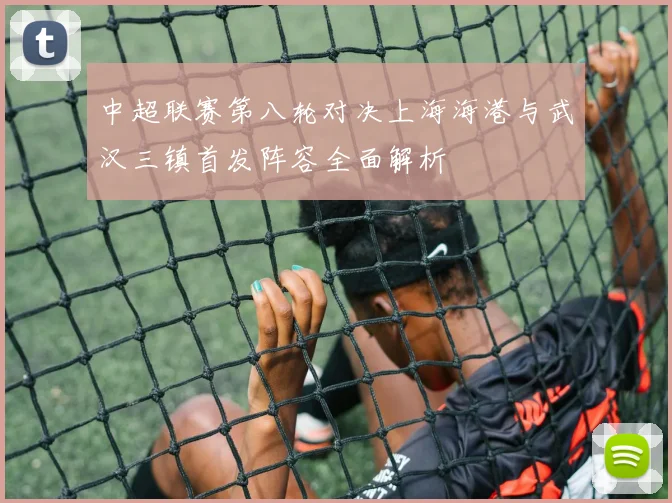 中超联赛第八轮对决上海海港与武汉三镇首发阵容全面解析