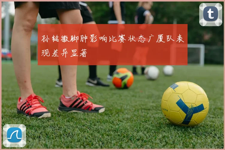 孙铭徽脚肿影响比赛状态广厦队表现差异显著