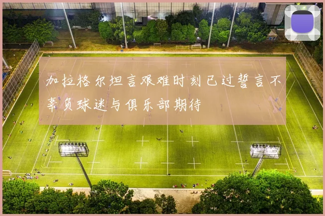 加拉格尔坦言艰难时刻已过誓言不辜负球迷与俱乐部期待