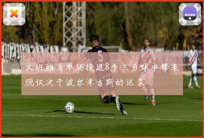 文班雅马单场投进8个三分球中锋表现仅次于波尔津吉斯的记录
