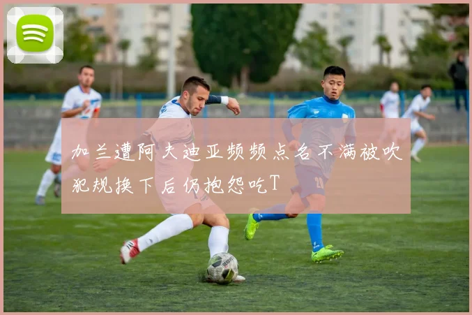 加兰遭阿夫迪亚频频点名不满被吹犯规换下后仍抱怨吃T