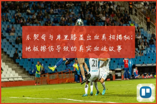 东契奇与库里膝盖出血真相揭秘：地板擦伤导致的真实血迹故事