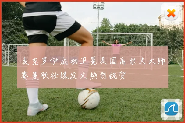 麦克罗伊成功卫冕美国高尔夫大师赛曼联社媒发文热烈祝贺